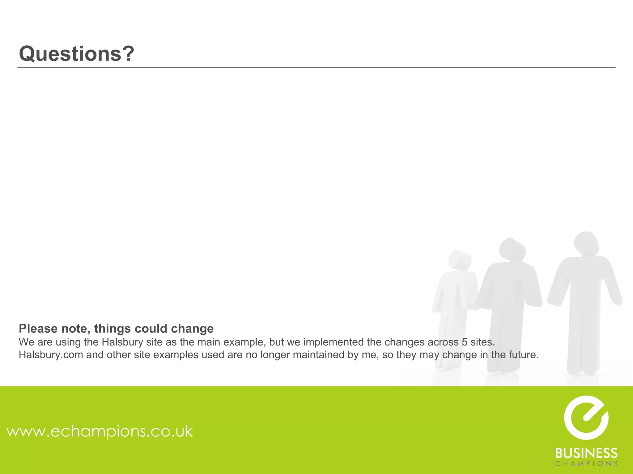Questions? www.echampions.co.uk Please note, things could change We are using the Halsbury site as the main example, but we implemented the changes across 5 sites. Halsbury.com and other site examples used are no longer maintained by me, so they may change in the future. 