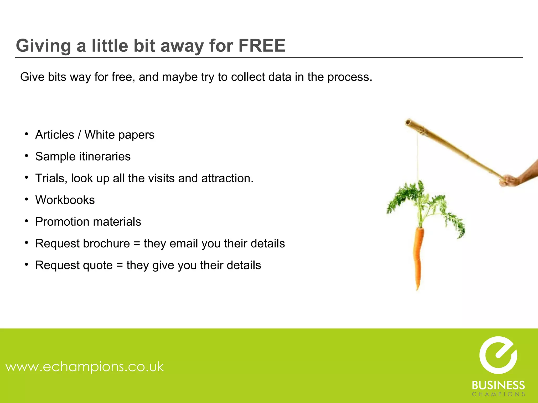 Giving a little bit away for FREE www.echampions.co.uk Give bits way for free, and maybe try to collect data in the process. Articles / White papers Sample itineraries Trials, look up all the visits and attraction. Workbooks Promotion materials Request brochure = they email you their details Request quote = they give you their details 