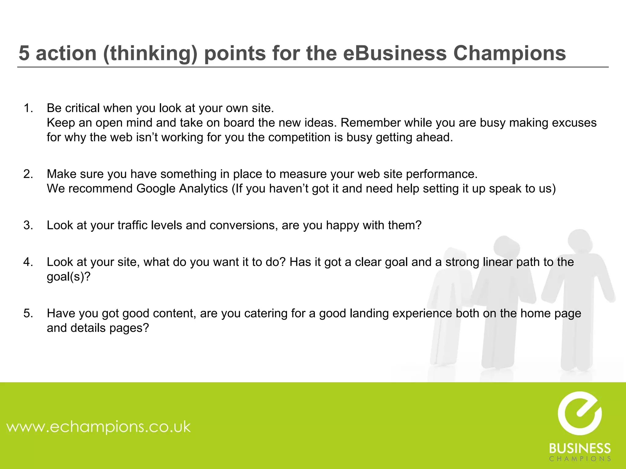 5 action (thinking) points for the eBusiness Champions www.echampions.co.uk Be critical when you look at your own site. Keep an open mind and take on board the new ideas. Remember while you are busy making excuses for why the web isn’t working for you the competition is busy getting ahead. Make sure you have something in place to measure your web site performance. We recommend Google Analytics (If you haven’t got it and need help setting it up speak to us) Look at your traffic levels and conversions, are you happy with them? Look at your site, what do you want it to do? Has it got a clear goal and a strong linear path to the goal(s)? Have you got good content, are you catering for a good landing experience both on the home page and details pages? 