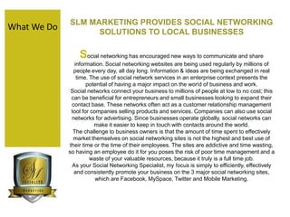 SLM MARKETING PROVIDES SOCIAL NETWORKING                                        SOLUTIONS TO LOCAL BUSINESSES  Social networking has encouraged new ways to communicate and share information. Social networking websites are being used regularly by millions of people every day, all day long. Information & ideas are being exchanged in real time. The use of social network services in an enterprise context presents the potential of having a major impact on the world of business and work.  Social networks connect your business to millions of people at low to no cost; this can be beneficial for entrepreneurs and small businesses looking to expand their contact base. These networks often act as a customer relationship management tool for companies selling products and services. Companies can also use social networks for advertising. Since businesses operate globally, social networks can make it easier to keep in touch with contacts around the world.  The challenge to business owners is that the amount of time spent to effectively market themselves on social networking sites is not the highest and best use of their time or the time of their employees. The sites are addictive and time wasting, so having an employee do it for you poses the risk of poor time management and a waste of your valuable resources, because it truly is a full time job.  As your Social Networking Specialist, my focus is simply to efficiently, effectively and consistently promote your business on the 3 major social networking sites, which are Facebook, MySpace, Twitter and Mobile Marketing.  What We Do 