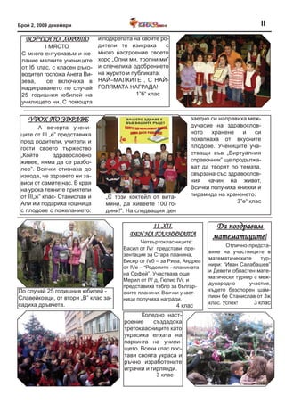 Брой 2, 2009 декември                                                                         II
   вСИЧкИ На ХороТо            и подкрепата на своите ро-
          I МЯСТО              дители те изиграха       с
 С много ентусиазъм и же-      много настроение своето
 лание малките учениците       хоро „Опни ми, тропни ми”
 от Iб клас, с класен ръко-    и спечелиха одобрението
 водител госпожа Анета Ви-     на журито и публиката.
 зева,     се включиха в       НАЍ–МАЛКИТЕ , С НАЍ-
 надиграването по случаѝ       ГОЛЯМАТА НАГРАДА!
 25 годишния юбилеѝ на                       1”б“ клас
 училището ни. С помощта


    урок по зДраве                                                заедно си направиха меж-
         А вечерта учени-                                         дучасие на здравослов-
 ците от ІІІ „е” представиха                                      ното   хранене    и    си
 пред родители, учители и                                         похапнаха от вкусните
 гости своето тържество                                           плодове. Учениците уча-
 „Който        здравословно                                       стващи във „Виртуалния
 живее, няма да се разбо-                                         справочник” ще продължа-
 лее”. Всички стигнаха до                                         ват да творят по темата,
 извода, че здравето ни за-                                       свързана със здравослов-
 виси от самите нас. В края                                       ния начин на живот.
 на урока техните приятели                                        Всички получиха книжки и
 от ІІІ„ж” клас- Станислав и     „С този коктейл от вита-         пирамида на храненето.
 Али им подариха кошница         мини, да живеете 100 го-                         3”е“ клас
 с плодове с пожеланието:        дини!”. На следващия ден

                                                11 .XII.                   Да поздравим
                                          ДеН На плаНИНаТа                математиците!
                                               Четвъртокласниците:
                                                                                Отлично предста-
                                        Васил от IVг представи пре-
                                                                         вяне на участниците в
                                        зентация за Стара планина,
                                                                         математическите     тур-
                                        Бисер от IVб – за Рила, Андреа
                                                                         нири: “Иван Салабашев”
                                        от IVе – “Родопите –планината
                                                                         и Девети областен мате-
                                        на Орфей”. Участваха още
                                                                         матически турнир с меж-
                                        Мерил от IV д, Гюлис ІVг. и
                                                                         дународно      участие,
                                        представиха табло за българ-
По случай 25 годишния юбилей -                                           където безспорен шам-
                                        ските планини. Всички участ-
Славейковци, от втори „В” клас за-                                       пион бе Станислав от 3ж
                                        ници получиха награди.
садиха дръвчета.                                                         клас. Успех!     3 клас
                                                            4 клас
                                              Коледно наст-
                                        роение     създадоха
                                        третокласниците като
                                        украсиха елхата на
                                        паркинга на учили-
                                        щето. Всеки клас пос-
                                        тави своята украса и
                                        ръчно изработените
                                        играчки и гирлянди.
                                                    3 клас
 