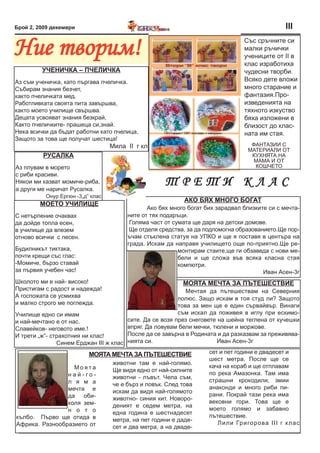 Брой 2, 2009 декември                                                                             III

Ние творим!                                                                      Със сръчните си
                                                                                 малки ръчички
                                                                                 учениците от II в
                                                                                 клас изработиха
         УЧениЧКа – ПЧелиЧКа                                                     чудесни творби.
Аз съм ученичка, като пъргава пчеличка.                                          Всяко дете вложи
Събирам знания безчет,                                                           много старание и
както пчеличката мед.                                                            фантазия.Про-
Работливката своята пита завършва,                                               изведенията на
както моето училище свършва.                                                     тяхното изкуство
Децата усвояват знания безкрай,                                                  бяха изложени в
Както пчеличките- прашеца си,знай.                                               близост до клас-
Нека всички да бъдат работни като пчелица,                                       ната им стая.
Защото за това ще получат шестица!
                                  Мила II г кл                                     ФАНТАЗИИ С
                                                                                  МАТЕРИАЛИ ОТ
         РУсалКа                                                                   КУХНЯТА НА
                                                                                    МАМА И ОТ
Аз плувам в морето                                                                  КОШЧЕТО
с риби красиви.
Някои ми казват момиче-риба,
а други ме наричат Русалка.
                                                    ТреТИ клаС
          Онур Ергюн -3„д” клас
                                                           аКО Бях МнОгО БОгат
        МОетО УЧилиЩе
                                              Ако бях много богат бих зарадвал близките си с мечта-
С нетърпение очаквах                   ните от тях подаръци.
да дойде топла есен,                    Голяма част от сумата ще даря на детски домове.
в училище да влезем                     Ще отделя средства, за да подпомогна образованието.Ще пор-
отново всички с песен.                 ъчам стъклена статуя на УПКО и ще я поставя в центъра на
                                       града. Искам да направя училището още по-приятно.Ще ре-
Будилникът тиктака,                                      монтирам стаите,ще ги обзаведа с нови ме-
почти крещи със глас:                                    бели и ще сложа във всяка класна стая
-Момиче, бързо ставай                                    компютри.
за първия учебен час!                                                                 Иван Асен-3г
Школото ми е най- високо!                                 МОята МеЧта за Пътешествие
Пристигам с радост и надежда!                               Мечтая да пътешествам на Северния
А госпожата се усмихва                                   полюс. Защо искам в тоя студ ли? Защото
и малко строго ме поглежда.                              това за мен ще е един сървайвър. Винаги
Училище едно си имам                                     съм искал да поживея в иглу при ескимо-
и най-мечтано е от нас.                сите. Да се возя през снеговете на шейна теглена от кучешки
Славейков- неговото име.!              впряг. Да ловувам бели мечки, тюлени и моржове.
И трети „ж”- страхотния ни клас!       После да се завърна в Родината и да разказвам за преживява-
               Синем Ерджан III ж клас нията си.                       Иван Асен-3г

                          МОята МеЧта за Пътешествие               сет и пет години е двадесет и
                                                                   шест метра. После ще се
                                  животни там е най-голямо.
                  Моята                                            кача на кораб и ще отплавам
                                  Ще видя едно от най-силните
                най-го-                                            по река Амазонка. Там има
                                  животни - лъвът. Чела съм,
                л я м а                                            страшни крокодили, змии
                                  че е бърз и ловък. След това
                мечта е                                            анаконди и много риби пи-
                                  искам да видя най-голямото
                да оби-                                            рани. Покрай тази река има
                                  животно- синия кит. Новоро-
                коля зем-                                          вековни гори. Това ще е
                                  деният е седем метра, на
                н о т о                                            моето голямо и забавно
                                  една година е шестнадесет
кълбо. Първо ще отида в                                            пътешествие.
                                  метра, на пет години е даде-
Африка. Разнообразието от                                             Л ил и Гр иго р о ва ІІІ г к л а с
                                  сет и два метра, а на дваде-
 