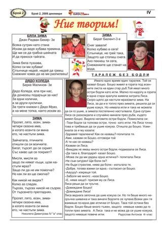 Брой 2       Брой 2, 2009 декември                                                             IV


                             Ние творим!
        Бяла зиМа                                             зиМа
    Джан Ридван Бекир- 3е                                Берат Бюлент-3 е
Всяка сутрин като стана                              Сняг заваля!
Искам да видя хубава премяна.                        Колко хубаво е сега!
Ще ми се да грабна шейната                           Слънчице, не грей така,
И да прекося тайгата.                                Защото ще стопиш снега.
                                                     Ако пекнеш ти сега,
Зима бяла пухкава,
                                                     Снежинките ще станат на
Колко си ми хубава!
                                                     вода.
Слънчице недей, недей да грееш
Снежния човек да не ми разпилееш!                       Tа Ра леЖ          Без      БОд ли
        дядО КОледа                                         Имало едно време един таралеж. Той се
       Берке Малинов- 3е                               казвал Боцко. Боцко живял в гората под есен-
                                                       ните листа на един стар дъб.Той имал много
Дядо Коледа, ела при нас,                              остри бодли като игли. Малко по-надолу в гората
Да донесеш подаръци за нас!                            в една стара хралупа живяла хитрата Лиса.
За едни колички,                                       Скоро щяло да настъпи мразовита зима. На
а за други куклички,                                   Лиса, за да и е топло през зимата, решила да си
За трети книжки с Дядо Мраз,                           ушие кожух. Но нямала игли и така не можела
а на мене топка, както искам аз. да си го ушие, а зимата постепенно настъпвала. Една сутрин
                                      Лиса се разхождала и случайно минала през дъба, където
              зиМа                    живял Боцко. Видяла неговите остри бодли. Помислила си:
Пролет, лято, есен, зима-              -Тези бодли са толкова остри, точно като игли. На Лиса точно
четири сезона има,                    това и трябваше да си ушие кожуха. Отишла до Боцко. Усми-
а когато есента си мина               хнала се и му казала:
ето, че настъпи зима.                 -Здравей таралежче! Как се казваш?-попитала тя.
                                      -Ами, казвам се Боцко.-отговори той
Зайчетата, птичките                   -А ти как се казваш?
отишли са си всичките.                -Казвам се Лиса.
Бягат, търсят да се скрият.           –Виждам,че имаш много остри бодли.-подмазала се Лиса.
Със какво ще се покрият?              –Да така е, благодаря!- казал Боцко.
Мисля, мисля аз                       –Може ли да ми дадеш една игличка?- попитала Лиса
защо ли нямат къщи, щом на-           -Не съм сигурен! Ще боли ли?
                                      -Не бъди страхлив, няма да боли.- излъгала тя.
стъпи мраз?
                                      –Добре, тогава вземи си една.- съгласил се Боцко.
Защо ли да не им помогна?
                                      –Аауууу!- изкрещя той.
Но как ли аз ще смогна?
                                      –Заболя ме много .-каза Боцко.
Как никой не видях?                   –Е, няма нищо!- присмя му се Лиса.
Колко аз следях.                      Лиса реши да си тръгне.
Търсех, търсех никой не съзрях. –Довиждане Боцко!
От търсенето прегладнях.              –Довиждане Лиса!
                                      Лиса веднага започна да шие кожуха си. Но тя беше много не-
Пролет, лято, есен, зима-             сръчна шивачка и така винаги бодлите се чупеха.Всеки ден тя
четири сезона има,                    взимаше по-една две иглички от Боцко. Така той остана без
а когато есента си мина               бодли. Боцко беше много тъжен, защото нямаше какво да го
ето, че настъпи зима.                 топли през зимата. А Лиса така и не можа да си ушие кожуха,
       Николета Димитрова IV "a" клас защото нямаше повече игли.              Радослав Антонов 4г клас
 
