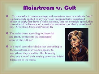 Mainstream vs. Cult   In the media, in common usage, and sometimes even in academia, cult is often loosely applied to any television program that is considered offbeat or edgy, that draws a niche audience, that has nostalgic appeal, that is considered emblematic of a particular subculture, or that is considered hip. -Gwenllian-Jones and Pearson IX