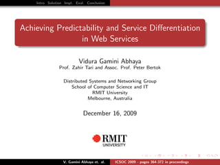 Intro Solution Impl. Eval. Conclusion




Achieving Predictability and Service Diﬀerentiation
                 in Web Services

                          Vidura Gamini Abhaya
                Prof. Zahir Tari and Assoc. Prof. Peter Bertok

                  Distributed Systems and Networking Group
                      School of Computer Science and IT
                               RMIT University
                             Melbourne, Australia


                             December 16, 2009




                  V. Gamini Abhaya et. al.   ICSOC 2009 - pages 364-372 in proceedings
 