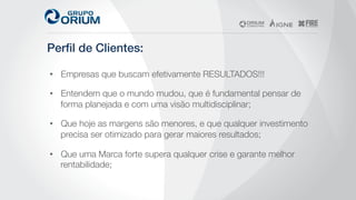 Perﬁl de Clientes: !
•  Empresas que buscam efetivamente RESULTADOS!!!
•  Entendem que o mundo mudou, que é fundamental pensar de
forma planejada e com uma visão multidisciplinar;
•  Que hoje as margens são menores, e que qualquer investimento
precisa ser otimizado para gerar maiores resultados;
•  Que uma Marca forte supera qualquer crise e garante melhor
rentabilidade;
 