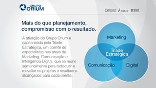 Mais do que planejamento,!
compromisso com o resultado.!
A atuação do Grupo Orium é
capitaneada pela Tríade
Estratégica, um comitê de
especialistas nas áreas de
Marketing, Comunicação e
Inteligência Digital, que se reúne
semanalmente para rediscutir e
reavaliar os projetos e resultados
alcançados para cada cliente. 
 
 