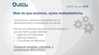 Mais do que anúncios, ações multiplataforma.!
Construímos e gerenciamos plataformas de
desenvolvimento e consolidação de marcas. 

Somos uma estrutura que une de forma sinérgica o
que de melhor podem oferecer:
•  Agências de Publicidade, 
•  Agências Digitais e 
•  Consultorias de Marketing, 
Entregando estratégia, criatividade, e
principalmente RESULTADOS.
 