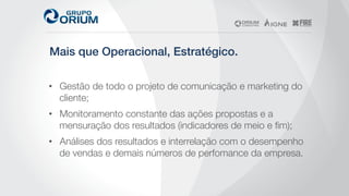 Mais que Operacional, Estratégico.!
•  Gestão de todo o projeto de comunicação e marketing do
cliente;
•  Monitoramento constante das ações propostas e a
mensuração dos resultados (indicadores de meio e ﬁm);
•  Análises dos resultados e interrelação com o desempenho
de vendas e demais números de perfomance da empresa. 
 