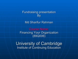 Fundraising presentation By Md Sharifur Rahman Course Name: Financing Your Organization (89Q006) University of Cambridge Institute of Continuing Education 