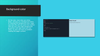 Background-color
• On the web, most sites use white,
black, and gray as a background colors.
In choosing the background color, make
sure that this will not come into conflict
with the text color-light backgrounds
go perfect with dark texts and vice
versa—so users will have no problem
reading the page's content
 