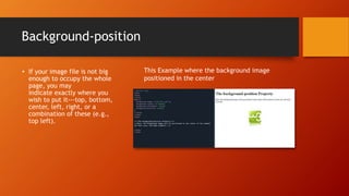 Background-position
• If your image file is not big
enough to occupy the whole
page, you may
indicate exactly where you
wish to put it---top, bottom,
center, left, right, or a
combination of these (e.g.,
top left).
This Example where the background image
positioned in the center
 