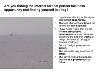 [object Object],[object Object],[object Object],[object Object],[object Object],[object Object],Are you fishing the internet for that perfect business opportunity and finding yourself in a fog?   