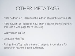 OTHER META TAGS
• Meta Author Tag   - identiﬁes the author of a particular web site

• Meta  Revisit Tag - speciﬁes how often a search engine crawlers
 shall visit a web page for re-indexing

• Copyright   Meta Tag

• Language    Meta Tag

• RatingsMeta Tag - tells the search engines if your site is for
 general or restricted adult audiences.
 