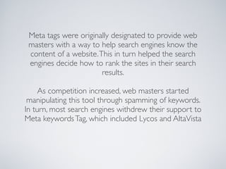 Meta tags were originally designated to provide web
 masters with a way to help search engines know the
 content of a website. This in turn helped the search
 engines decide how to rank the sites in their search
                        results.

     As competition increased, web masters started
 manipulating this tool through spamming of keywords.
In turn, most search engines withdrew their support to
Meta keywords Tag, which included Lycos and AltaVista
 