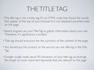THE TITLE TAG
• The title tag is not a meta tag. It's an HTML code that shows the words
 that appear at the top of your browser. It is not displayed anywhere else
 on the page.

• Searchengines use your Title Tag to gather information about your site.
 Therefore, it's signiﬁcance is evident.

• Title   tag should announce the the summary of the content of the page

• You     should put the product, or the service you are offering in the Title
 Tag.

• Google  usually reads about 90 characters of your title tag, so leverage
 this length to cover important keywords that are relevant to the page.
 