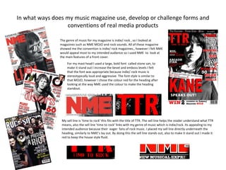 In what ways does my music magazine use, develop or challenge forms and
                  conventions of real media products

               The genre of music for my magazine is indie/ rock , so I looked at
               magazines such as NME MOJO and rock sounds. All of these magazine
               showed me the convention is indie/ rock magazines., however I felt NME
               would appeal most to my intended audience so I used NME to look at
               the main features of a front cover.
                    For my mast head I used a large, bold font called stone san, to
                    make it stand out I increase the bevel and emboss levels I felt
                    that the font was appropriate because indie/ rock music is
                    stereotypically loud and aggressive. The font style is similar to
                    that MOJO, however I chose the colour red for the heading after
                    looking at the way NME used the colour to make the heading
                    standout.




                My sell line is ‘time to rock’ this fits with the title of TTR. The sell line helps the reader understand what TTR
                means, also the sell line ‘time to rock’ links with my genre of music which is indie/rock. Its appealing to my
                intended audience because their eager fans of rock music. I placed my sell line directly underneath the
                heading, similarly to NME’s lay out. By doing this the sell line stands out, also to make it stand out I made it
                red to keep the house style fluid.
 