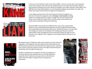 I laid out my main head line similar to the style of NME, i chose to use the colour red to keep the
                  house style consistent. Also I felt red was suitable because it contrasts with the black and white
                  back ground, by doing this the colour stands out drawing in the readers attention. Mine differs from
                  NME because I have added depth to my main heading by adding a drop shadow, this adds a 3D
                  effects and makes the word stand out against the back ground.

                  I have added a pull quote from the article featured inside the magazine, as I
                  have seen this done by magazines such as kerrang and rock sound. By adding
                  quotes to a heading it gives the reader an insight into the main subject of the
                  article, also it makes the reader what to read the whole article because the
                  quotes used are typically striking and interesting.


                  My quote differs from quotes from NME because i have used a separate back
                  ground, i chose a white back ground because it stands out against the dark image
                  and it allows black text to be easily visible. Also I slanted the quote so it crosses with
                  the heading, this shows the link between the heading and the quote. Also the
                  slanted effect makes the page look more messy which reflects the type of music
                  featured in the magazine, also it appeals to my intended audience because its not
                  too formal.



My magazine doesn’t follow the codes and conventions of most indie rock
magazines, most magazines have the majority of the information on the
left hand side, because this is the direction the audience read in. However I
have chosen to have the majority of text on the right hand side because it
worked best with the lighter back ground

However I do follow the connotations of indie rock magazines in
the sense that the most important text is on the left hand side. I
placed the article head lines and news stories on the left hand
side to draw the reader in by given them a small piece of
information
 