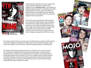 I have kept the conventions of a music magazine by
                                        using a mid shot image of my model, many
                                        magazines such as kerrang, mojo ect use midshots to
                                        grab the readers attention. In my midshot the model
                                        is looking directly into the camera, this helps the
                                        reader connect to the magazine because they feel
                                        that the musician is looking at them, this makes the
                                        magazine feel more personnel.


                                        The model is wearing all black to reflect the genre
                                        of music which is viewed as dark. Also the clothing
                                        fits with the house style of black, white and red, I
                                        also chose to use a black and white image because
                                        it has a high contrast which makes the image more
                                        striking. My survey shows that the intended
                                        audiences are first attracted to images, there for I
                                        felt the image was appropriate for the front cover.




The image is placed in the centre of the page, this follows the connotations of the majority
of indie rock magazine. By doing this it allows space for text around the outside, it also
makes the image the main focus which is what my intended audience are attracted to.



The image has been place directly in the centre so the title fits in correctly, the title
isn’t covering the models face which would look unprofessional. Instead its placed
around her face, so it frames the model instead of covering her up. The placement of
my title goes against the connotation of most music magazine which have the title the
full width of the page. I felt that it would be inappropriate to have the title along the
whole page because it would cover the models face, also if i put the title behind the
models head the letters wouldn’t be visible
 