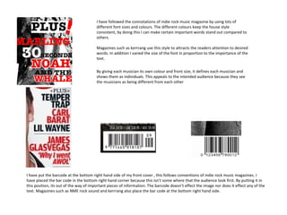 I have followed the connotations of indie rock music magazine by using lots of
                                       different font sizes and colours. The different colours keep the house style
                                       consistent, by doing this I can make certain important words stand out compared to
                                       others.

                                       Magazines such as kerrrang use this style to attracts the readers attention to desired
                                       words. In addition I varied the size of the font in proportion to the importance of the
                                       text.

                                       By giving each musician its own colour and front size, it defines each musician and
                                       shows them as individuals. This appeals to the intended audience because they see
                                       the musicians as being different from each other




I have put the barcode at the bottom right hand side of my front cover , this follows conventions of indie rock music magazines. I
have placed the bar code in the bottom right hand corner because this isn’t some where that the audience look first. By putting it in
this position, its out of the way of important pieces of information. The barcode doesn’t effect the image nor does it effect any of the
text. Magazines such as NME rock sound and kerrrang also place the bar code at the bottom right hand side.
 