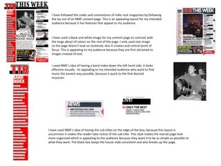 I have followed the codes and conventions of indie rock magazines by following
  the lay out of an NME content page. This is an appealing layout for my intended
  audience because it has features that appeal to my audience.



  I have used a black and white image for my content page to contrast with
  the large about of colour on the rest of the page. I only used one image
  so the page doesn’t look so clustered, also it creates and central point of
  focus. This is appealing to my audience because they are first attracted to
  images instead of text.


  I used NME’s idea of having a band index down the left hand side, it looks
  effective visually . Its appealing to my intended audience who want to find
  music the easiest way possible, because it quick to the find desired
  musician.




I have used NME’s idea of having the sub-titles on the edge of the box, because this layout is
uncommon it makes the reader take notice of the sub-title. This style makes the overall page look
more organised which is appealing to the audience because they want it to be as simple as possible to
what they want. The black box keeps the house style consistent and also breaks up the page.
 