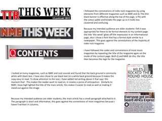 I followed the connotations of indie rock magazines by using
                                                                        elements from different magazines such as NME and Q. The thin
                                                                        black banner is effective along the top of the page, is fits with
                                                                        the colour pallet and breaks the page up so it looks less
                                                                        clustered and confusing.

                                                                        Because my intended audience are older students I felt it was
                                                                        appropriate for there to be formal element to my content page.
                                                                        the title ‘this week’ gives off the impression in an informational
                                                                        page, also I chose a font that has a formal style similar to a
                                                                        newspaper. This goes against the connotations of the majority of
                                                                        indie rock magazine.

                                                                        I have followed the codes and connotations of most music
                                                                        magazines by repeating the title of the magazine again on the
                                                                        inside of the content page. Both Q and NME do this, the title
                                                                        then becomes the logo for the magazine.




I looked at many magazines, such as NME and rock sounds and found that the back ground is commonly
white with black text. I have also chose to use black text on a white back ground because it makes the
copy easy to read. To draw attention to the text, I have added red writing above it that says ‘the
moment that’. This makes the reader want to read on, it creates a sense of anticipation. Similarly to
NME I have high lighted the title of the main article, this makes it easier to read as well as making it
stand out against the image.



Because my intended audience are older students, the main article has a small paragraph attached to it.
The paragraph is short and informative, this goes against the conventions of most magazines because I
haven’t written in columns.
 