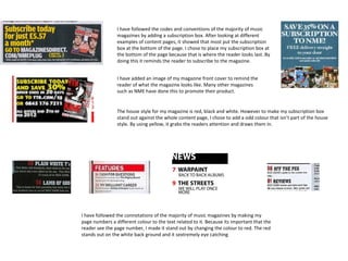 I have followed the codes and conventions of the majority of music
                magazines by adding a subscription box. After looking at different
                examples of content pages, it showed that most put the subscription
                box at the bottom of the page. I chose to place my subscription box at
                the bottom of the page because that is where the reader looks last. By
                doing this it reminds the reader to subscribe to the magazine.


                I have added an image of my magazine front cover to remind the
                reader of what the magazine looks like. Many other magazines
                such as NME have done this to promote their product.


                The house style for my magazine is red, black and white. However to make my subscription box
                stand out against the whole content page, I chose to add a odd colour that isn’t part of the house
                style. By using yellow, it grabs the readers attention and draws them in.




I have followed the connotations of the majority of music magazines by making my
page numbers a different colour to the text related to it. Because its important that the
reader see the page number, I made it stand out by changing the colour to red. The red
stands out on the white back ground and it sextremely eye catching
 