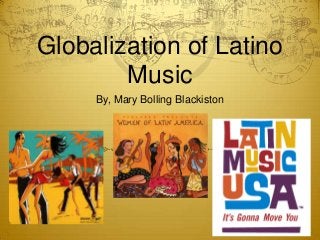 Globalization of Latino
Music
By, Mary Bolling Blackiston
 