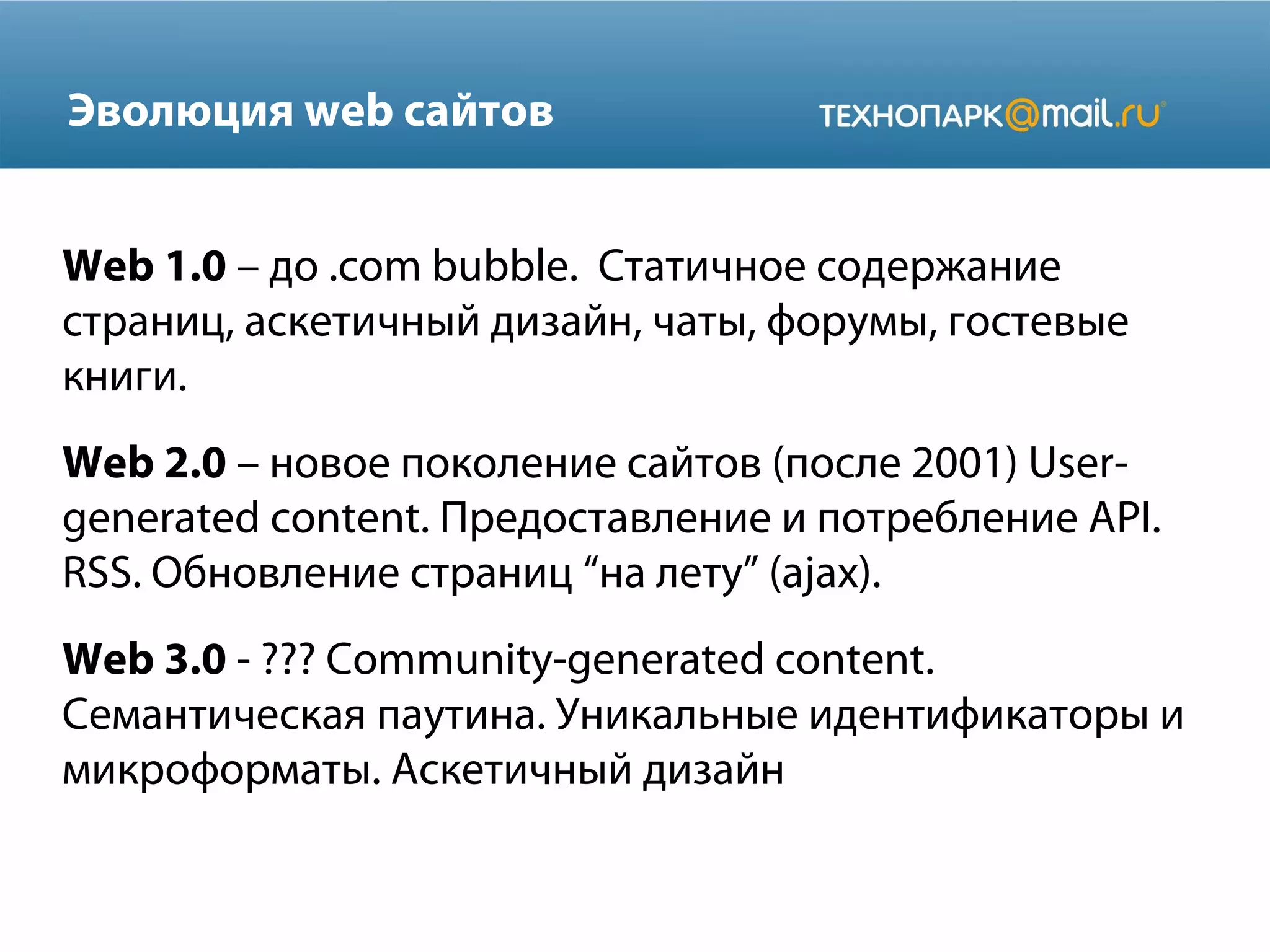 Эволюция web сайтов
Web 1.0 – до .com bubble. Статичное содержание
страниц, аскетичный дизайн, чаты, форумы, гостевые
книги.
Web 2.0 – новое поколение сайтов (после 2001) Usergenerated content. Предоставление и потребление API.
RSS. Обновление страниц “на лету” (ajax).
Web 3.0 - ??? Community-generated content.
Семантическая паутина. Уникальные идентификаторы и
микроформаты. Аскетичный дизайн

 
