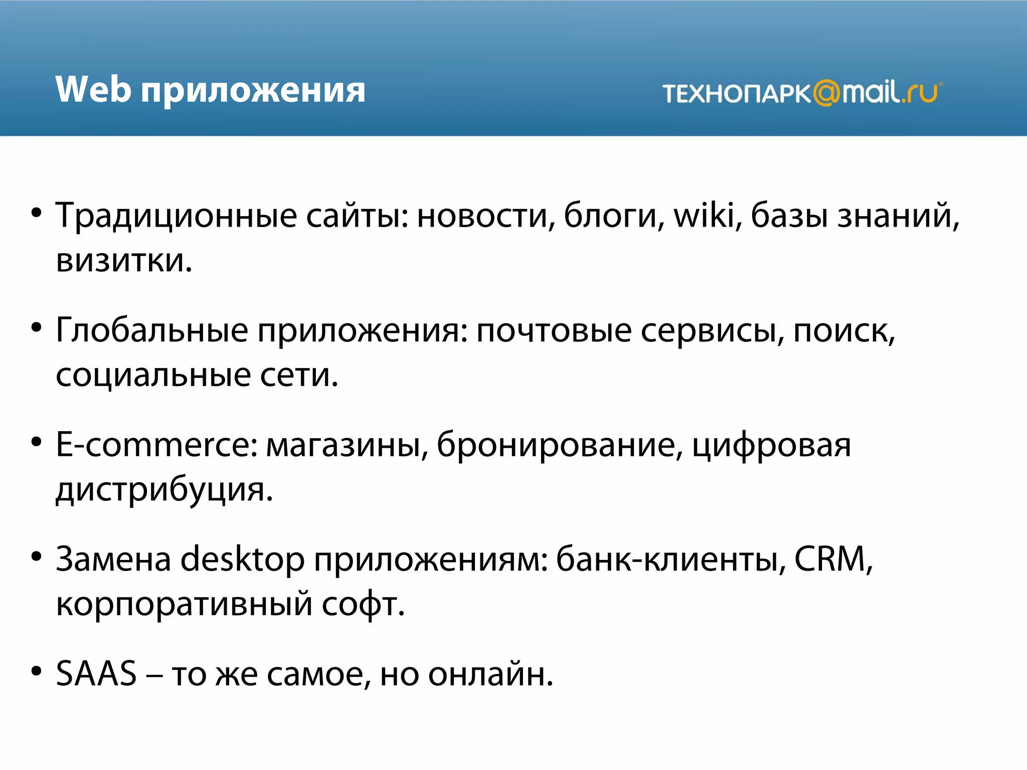 Web приложения
●

●

●

●

●

Традиционные сайты: новости, блоги, wiki, базы знаний,
визитки.
Глобальные приложения: почтовые сервисы, поиск,
социальные сети.
E-commerce: магазины, бронирование, цифровая
дистрибуция.
Замена desktop приложениям: банк-клиенты, CRM,
корпоративный софт.
SAAS – то же cамое, но онлайн.

 