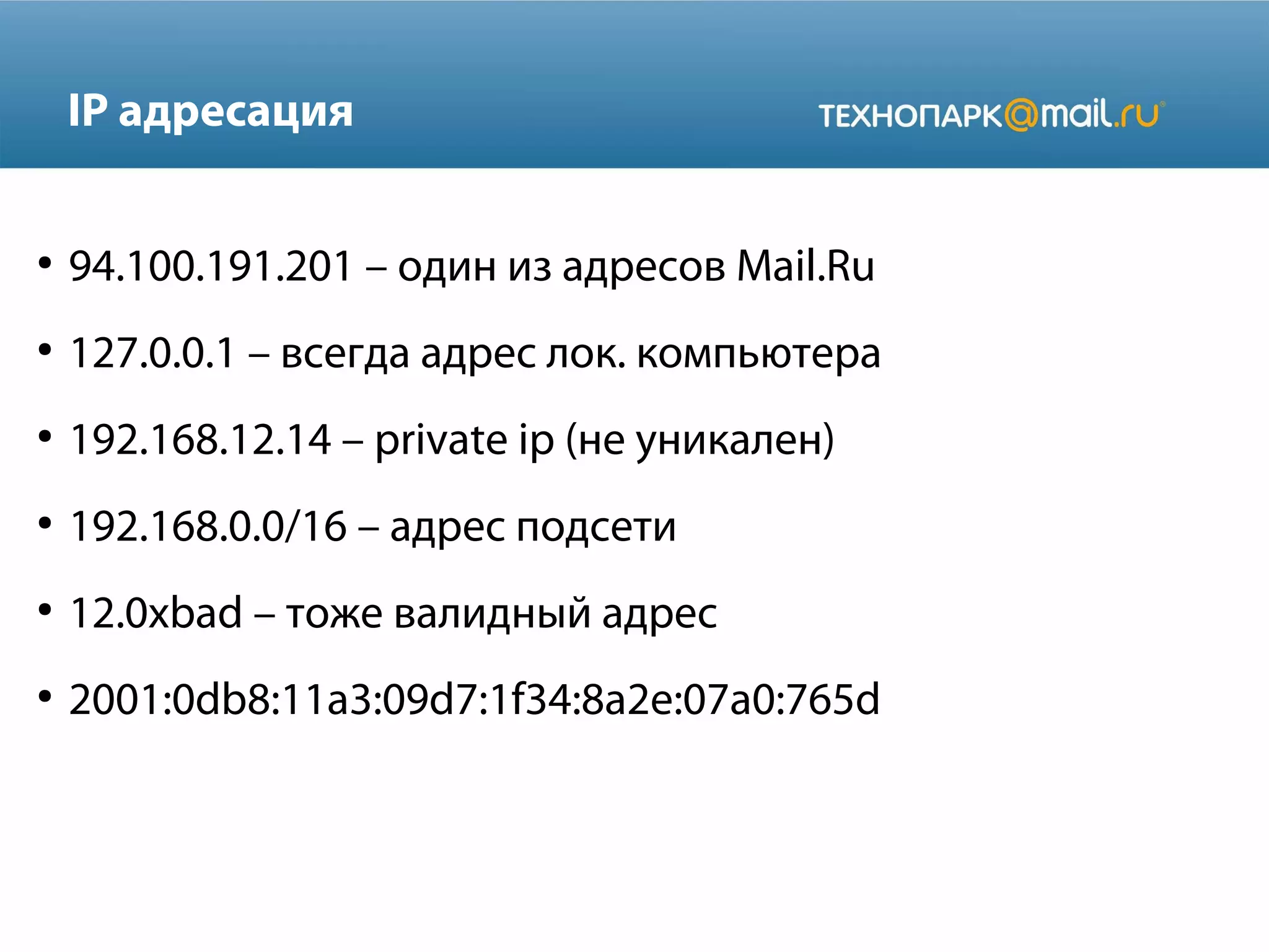 IP адресация
●

94.100.191.201 – один из адресов Mail.Ru

●

127.0.0.1 – всегда адрес лок. компьютера

●

192.168.12.14 – private ip (не уникален)

●

192.168.0.0/16 – адрес подсети

●

12.0xbad – тоже валидный адрес

●

2001:0db8:11a3:09d7:1f34:8a2e:07a0:765d

 