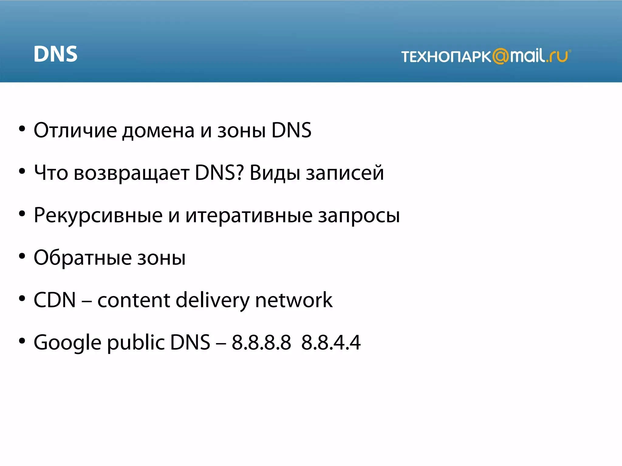 DNS
●

Отличие домена и зоны DNS

●

Что возвращает DNS? Виды записей

●

Рекурсивные и итеративные запросы

●

Обратные зоны

●

CDN – content delivery network

●

Google public DNS – 8.8.8.8 8.8.4.4

 