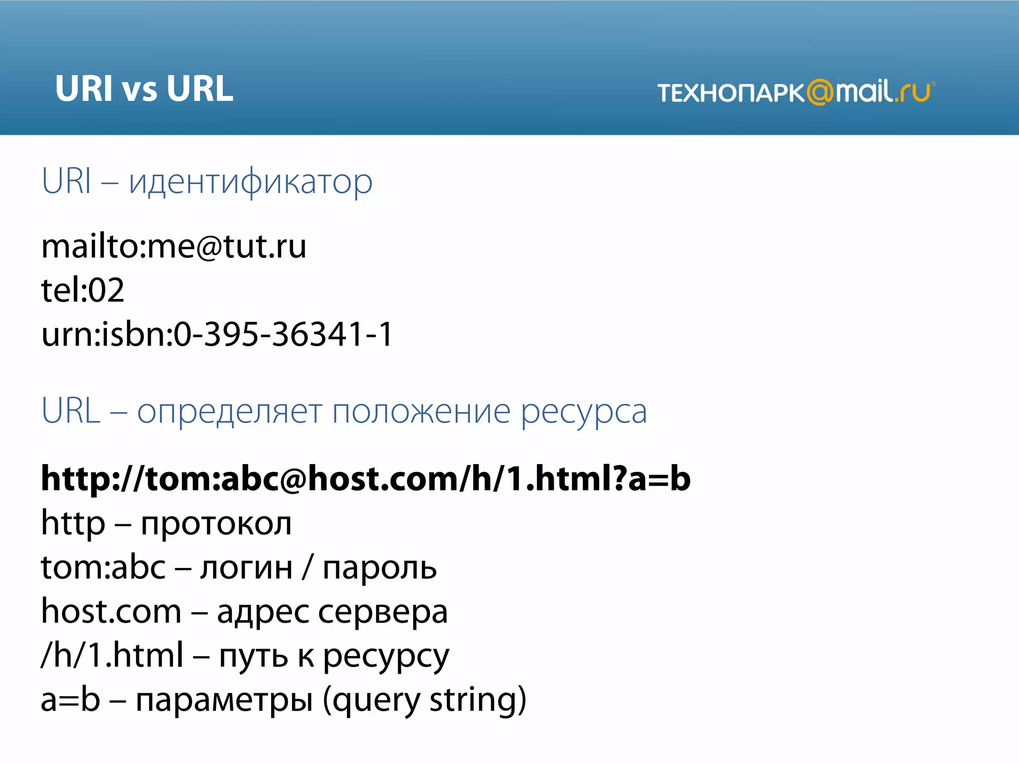 URI vs URL
URI – идентификатор
mailto:me@tut.ru
tel:02
urn:isbn:0-395-36341-1

URL – определяет положение ресурса
http://tom:abc@host.com/h/1.html?a=b
http – протокол
tom:abc – логин / пароль
host.com – адрес сервера
/h/1.html – путь к ресурсу
a=b – параметры (query string)

 
