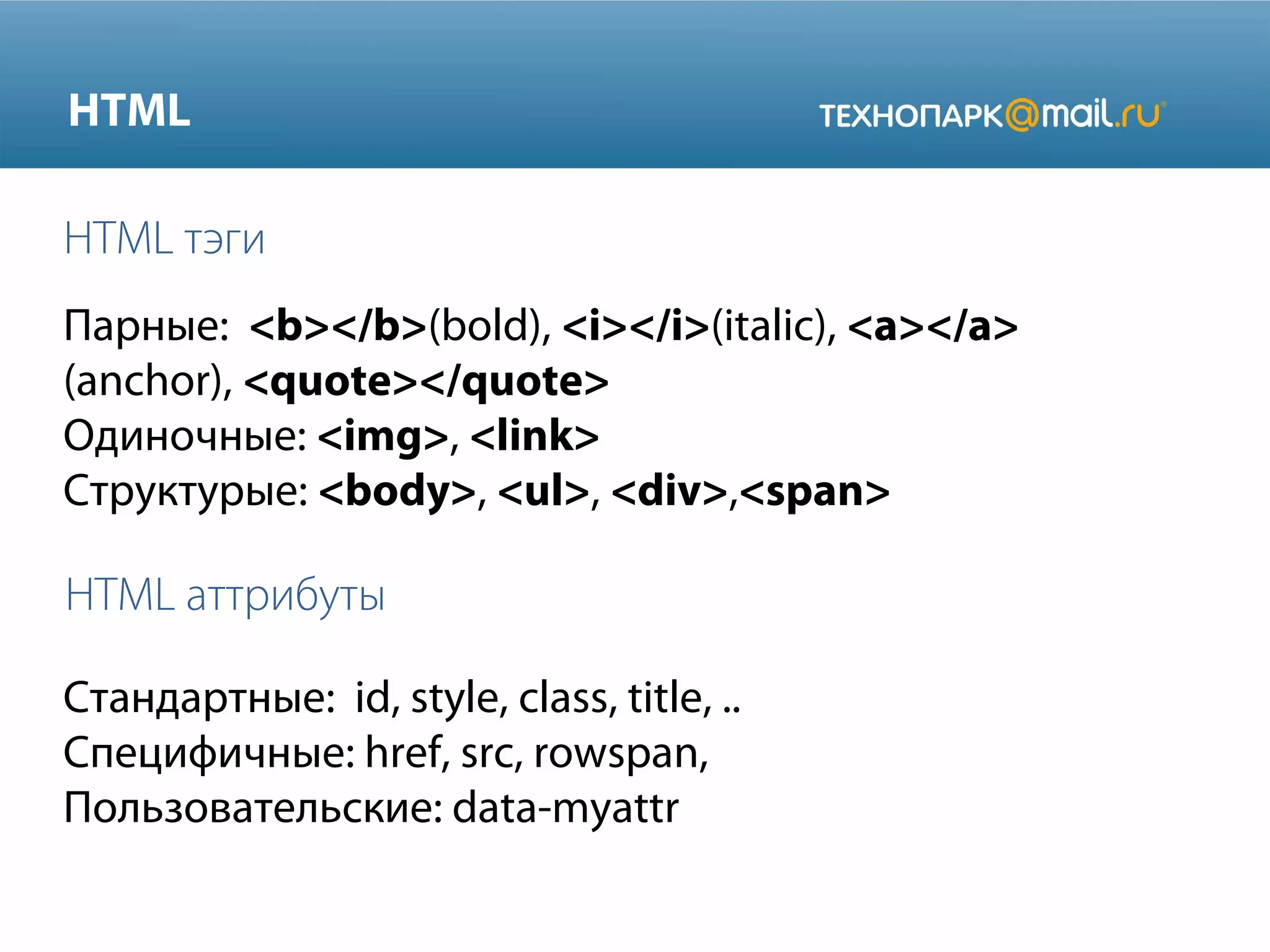 HTML
HTML тэги
Парные: <b></b>(bold), <i></i>(italic), <a></a>
(anchor), <quote></quote>
Одиночные: <img>, <link>
Структурые: <body>, <ul>, <div>,<span>

HTML аттрибуты
Стандартные: id, style, class, title, ..
Специфичные: href, src, rowspan,
Пользовательские: data-myattr

 