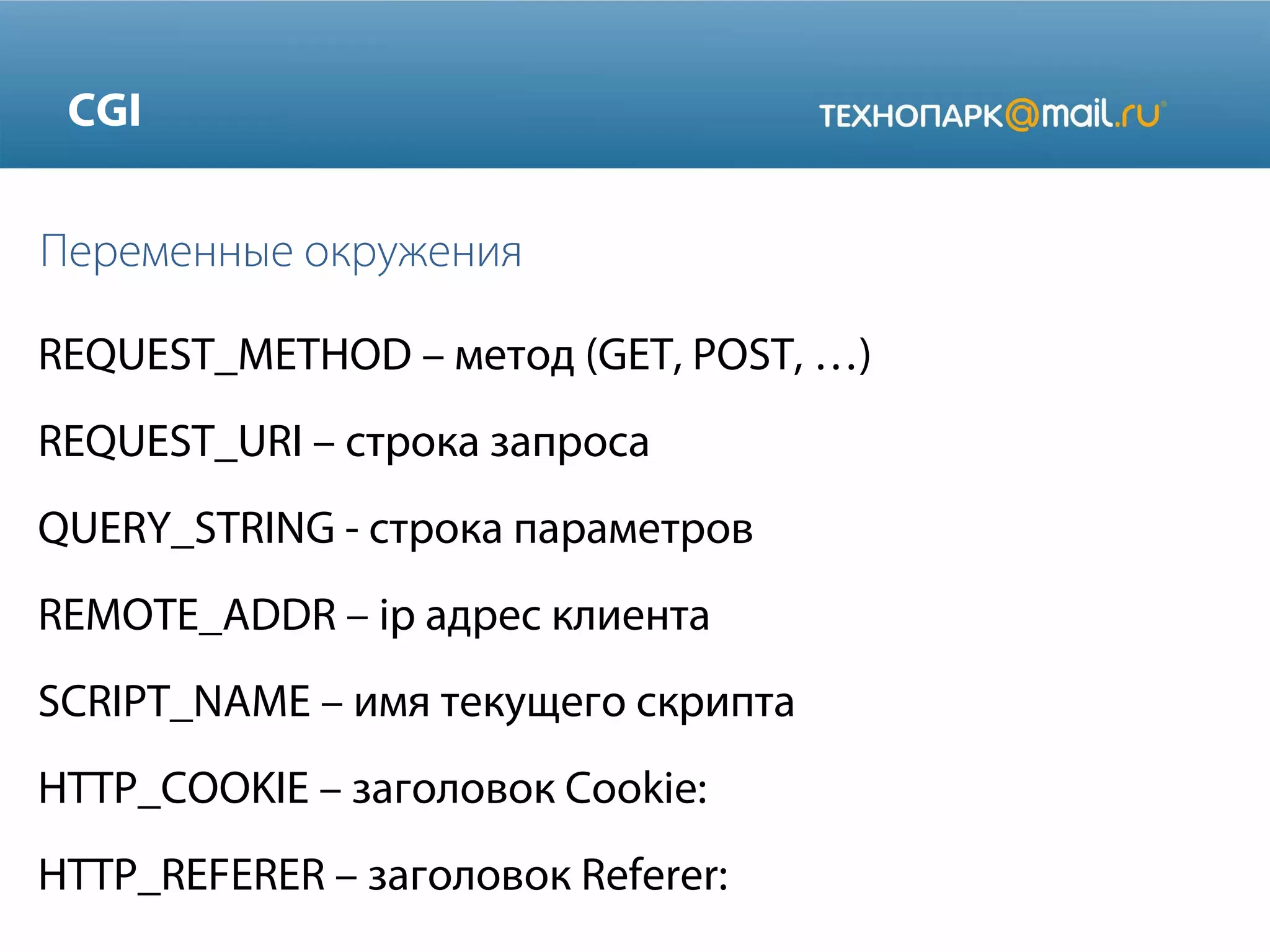 CGI
Переменные окружения
REQUEST_METHOD – метод (GET, POST, …)
REQUEST_URI – строка запроса
QUERY_STRING - строка параметров
REMOTE_ADDR – ip адрес клиента
SCRIPT_NAME – имя текущего скрипта
HTTP_COOKIE – заголовок Cookie:
HTTP_REFERER – заголовок Referer:

 