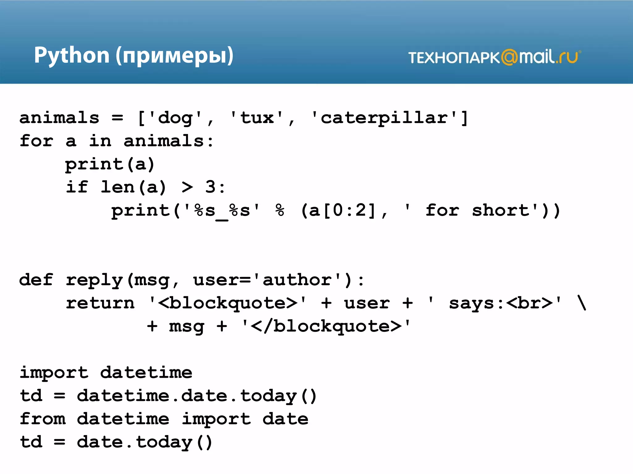 Python (примеры)
animals = ['dog', 'tux', 'caterpillar']
for a in animals:
print(a)
if len(a) > 3:
print('%s_%s' % (a[0:2], ' for short'))
def reply(msg, user='author'):
return '<blockquote>' + user + ' says:<br>' 
+ msg + '</blockquote>'
import datetime
td = datetime.date.today()
from datetime import date
td = date.today()

 