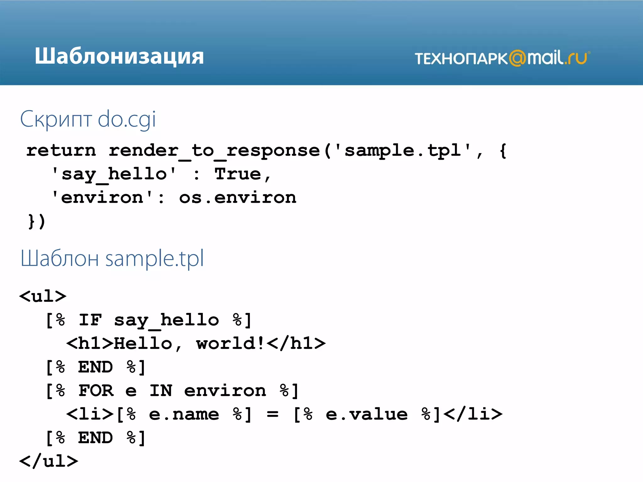 Шаблонизация
Скрипт do.cgi
return render_to_response('sample.tpl', {
'say_hello' : True,
'environ': os.environ
})

Шаблон sample.tpl
<ul>
[% IF say_hello %]
<h1>Hello, world!</h1>
[% END %]
[% FOR e IN environ %]
<li>[% e.name %] = [% e.value %]</li>
[% END %]
</ul>

 