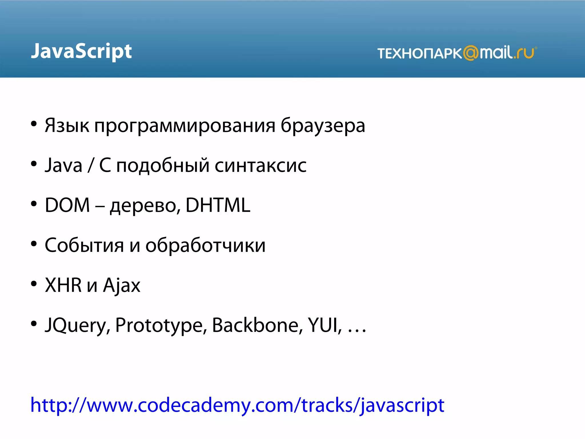 JavaScript

●

Язык программирования браузера

●

Java / C подобный синтаксис

●

DOM – дерево, DHTML

●

События и обработчики

●

XHR и Ajax

●

JQuery, Prototype, Backbone, YUI, …

http://www.codecademy.com/tracks/javascript

 
