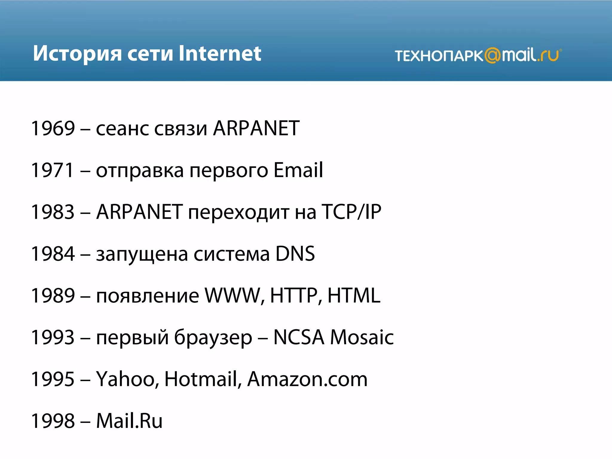 История сети Internet
1969 – сеанс связи ARPANET
1971 – отправка первого Email
1983 – ARPANET переходит на TCP/IP
1984 – запущена система DNS
1989 – появление WWW, HTTP, HTML
1993 – первый браузер – NCSA Mosaic
1995 – Yahoo, Hotmail, Amazon.com
1998 – Mail.Ru

 