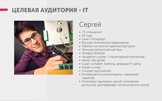 ЦЕЛЕВАЯ АУДИТОРИЯ - IT
Сергей
•	 IT-специалист
•	 33 года
•	 Санкт-Петербург
•	 Высшее техническое образование
•	 Работал системным администратором
•	 Технический английский язык
•	 Телефон Android
•	 На работе и дома - стационарный компьютер
•	 Женат, без детей
•	 Сидит на habre, bashorg, западные IT сайты
•	 Играет в игры
•	 Слушает русский рок
•	 Интересуется компьютерами, новинками
гаджетов
•	 Интроверт, вдумивый, умный, спокойный,
дотошный, разговаривает на техническом сленге
 