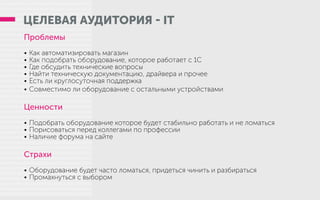 ЦЕЛЕВАЯ АУДИТОРИЯ - IT
Проблемы
•	Как автоматизировать магазин
•	Как подобрать оборудование, которое работает с 1С
•	Где обсудить технические вопросы
•	Найти техническую документацию, драйвера и прочее
•	Есть ли круглосуточная поддержка
•	Совместимо ли оборудование с остальными устройствами
Ценности
•	Подобрать оборудование которое будет стабильно работать и не ломаться
•	Порисоваться перед коллегами по профессии
•	Наличие форума на сайте
Страхи
•	Оборудование будет часто ломаться, придеться чинить и разбираться
•	Промахнуться с выбором
 