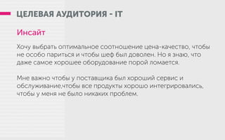 ЦЕЛЕВАЯ АУДИТОРИЯ - IT
Инсайт
Хочу выбрать оптимальное соотношение цена-качество, чтобы
не особо париться и чтобы шеф был доволен. Но я знаю, что
даже самое хорошее оборудование порой ломается.
Мне важно чтобы у поставщика был хороший сервис и
обслуживание,чтобы все продукты хорошо интегрировались,
чтобы у меня не было никаких проблем.
 