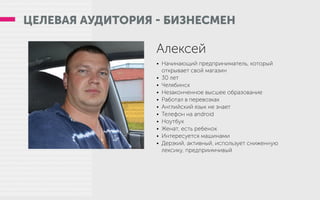 ЦЕЛЕВАЯ АУДИТОРИЯ - БИЗНЕСМЕН
Алексей
•	 Начинающий предприниматель, который
открывает свой магазин
•	 30 лет
•	 Челябинск
•	 Незаконченное высшее образование
•	 Работал в перевозках
•	 Английский язык не знает
•	 Телефон на android
•	 Ноутбук
•	 Женат, есть ребенок
•	 Интересуется машинами
•	 Дерзкий, активный, использует сниженную
лексику, предприимчивый
 