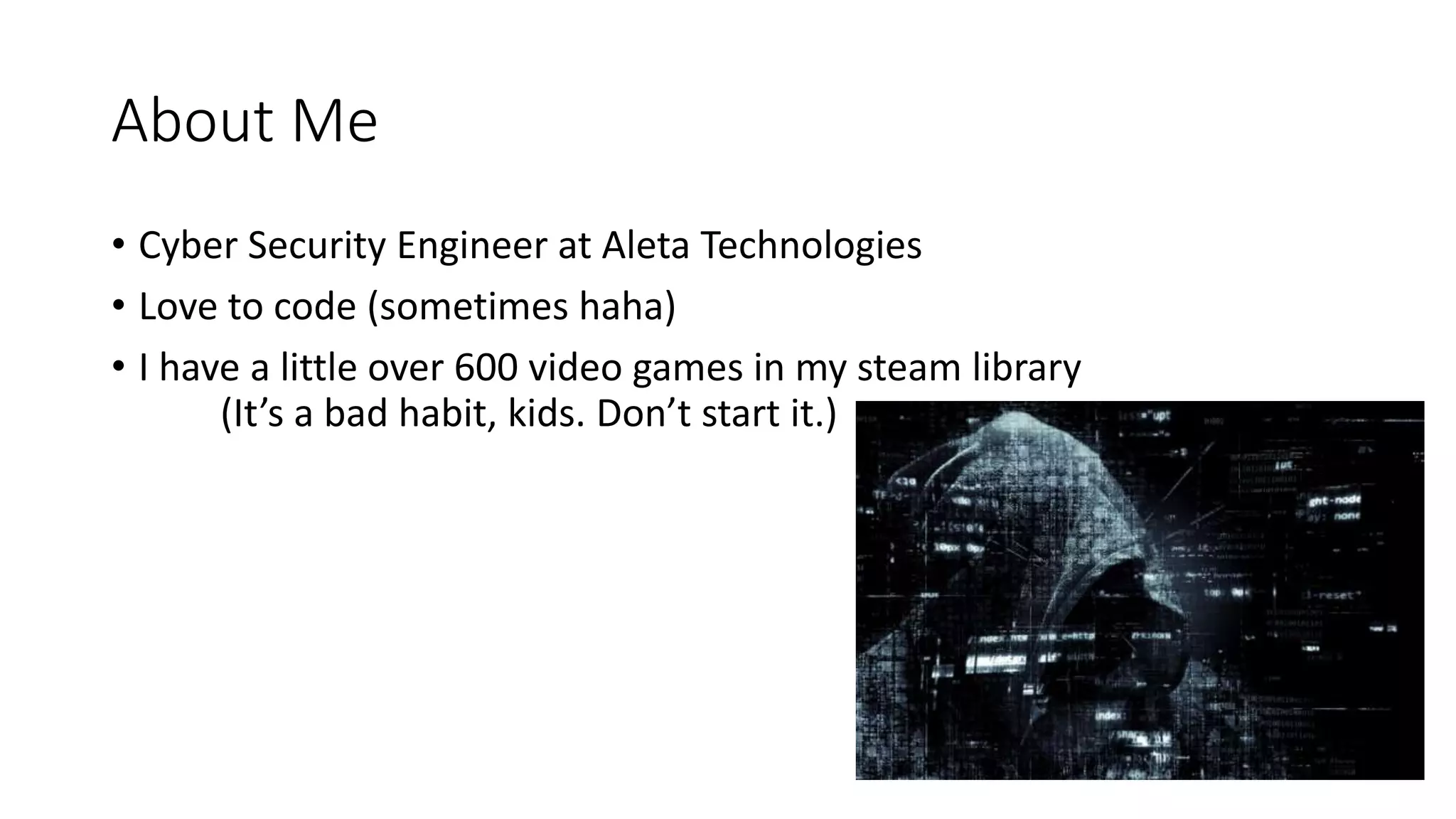 About Me
• Cyber Security Engineer at Aleta Technologies
• Love to code (sometimes haha)
• I have a little over 600 video games in my steam library
(It’s a bad habit, kids. Don’t start it.)
 