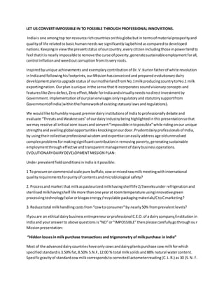 LET US CONVERT IMPOSSIBLE IN TO POSSIBLE THROUGH PROFESSIONAL INNOVATIONS.
Indiais one amongtop tenresource richcountriesonthisglobe butin termsof material prosperityand
qualityof life relatedtobasichumanneedswe significantly lagbehind ascomparedto developed
nations. Keepinginviewthe presentstatus of ourcountry,everycitizenincludingthoseinpower tendto
feel thatitis nearlyimpossibletoremove the curse of poverty,generatesustainableemploymentforall,
control inflationandweedoutcorruptionfromitsveryroots.
Inspiredby unique achievements andexemplary contributionof Dr.V.Kurienfatherof white revolution
inIndiaand followinghisfootprints, ourMissionhasconceivedand prepared evolutionarydairy
developmentplantoupgrade statusof ourmotherlandfromNo.1milkproducingcountrytoNo.1 milk
exportingnation.Ourplanisunique inthe sense thatitincorporates soundvisionary conceptsand
featureslike Zero defect,Zeroeffect,Made forIndia andvirtually needs nodirectinvestmentby
Government.Implementationof ourplanenvisagesonlyregulatoryandstatutorysupportfrom
Governmentof India(withinthe frameworkof existing statuary lawsandregulations).
We wouldlike to humblyrequestpremierdairyinstitutionsof Indiatoprofessionallydebate and
evaluate ThreatsandWeaknesses of ourdairyindustry beinghighlightedin thispresentation sothat
we may resolve all critical core issuesand convertimpossible intopossiblewhile ridingonour unique
strengthsand availingglobal opportunities knockingonourdoor.Prudentdairyprofessionalsof India,
by usingtheircollective professional wisdom andexpertisecaneasily addressage oldunresolved
complex problems formakingsignificantcontributionin removingpoverty,generatingsustainable
employmentthrough effective and transparentmanagementof dairybusinessoperations.
EVOLUTIONARYDAIRYDEVELOPMENT MISSION PLAN:
Under prevalentfieldconditionsinIndiaisitpossible:
1 To procure on commercial scale pure buffalo,cow ormixedraw milkmeetingwithinternational
qualityrequirementsforpurityof contentsandmicrobiological safety?
2. Processand marketthat milkaspasteurizedmilkhavingshelflife2/3weeksunder refrigerationand
sterilisedmilkhavingshelf life more thanone yearat roomtemperature usinginnovativegreen
processingtechnology/solarorbiogas energy/recyclable packagingmaterials/CtoCmarketing?
3. Reduce total milkhandlingcostsfromcow to consumerby nearly50% fromprevalentlevels?
If you are an ethical dairybusinessentrepreneurorprofessional C.E.O.of adairycompany/institution in
Indiaand youranswerto above questionsisNOorIMPOSSIBLE thenplease carefullygothroughour
Missionpresentation:
Hiddenlossesinmilk purchase transactions and trigonometry of milkpurchase in India
Most of the advanceddairycountrieshave onlycowsanddairyplantspurchase cow milkforwhich
specifiedstandardis3.50% fat,8.50% S.N.F,12.00 % total milksolidsand88% natural watercontent.
Specificgravityof standardcowmilkcorrespondstocorrectedlactometerreading(C.L.R.) as 30 (S.N. F.
 