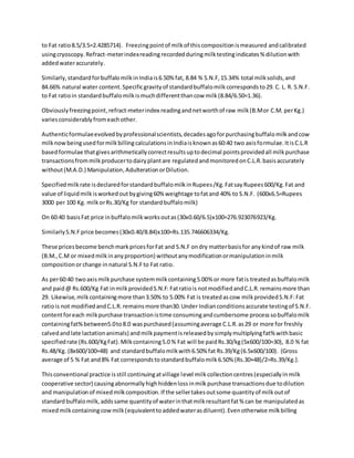 to Fat ratio8.5/3.5=2.4285714). Freezingpointof milkof thiscompositionismeasured andcalibrated
usingcryoscopy.Refract-meterindexreading recordedduringmilktestingindicates% dilutionwith
addedwateraccurately.
Similarly,standardforbuffalomilkinIndiais6.50% fat, 8.84 % S.N.F,15.34% total milksolids,and
84.66% natural water content.Specificgravityof standardbuffalomilkcorrespondsto29. C. L. R. S.N.F.
to Fat ratioin standardbuffalomilkismuchdifferentthancow milk(8.84/6.50=1.36).
Obviouslyfreezingpoint,refract-meterindex readingandnetworthof raw milk(B.Mor C.M. perKg.)
variesconsiderablyfromeachother.
Authenticformulaeevolvedbyprofessionalscientists,decadesagoforpurchasingbuffalomilkandcow
milknowbeingusedformilkbillingcalculationsinIndiaisknownas60:40 two axisformulae.ItisC.L.R
basedformulae thatgivesarithmeticallycorrectresultsuptodecimal pointsprovidedall milkpurchase
transactionsfrommilkproducertodairyplantare regulatedandmonitoredonC.L.R.basisaccurately
without(M.A.D.) Manipulation,AdulterationorDilution.
Specifiedmilkrate isdeclaredforstandardbuffalomilkinRupees/Kg.FatsayRupees600/Kg.Fat and
value of liquidmilkisworkedoutbygiving60% weightage tofatand 40% to S.N.F. (600x6.5=Rupees
3000 per 100 Kg. milkorRs.30/Kg for standardbuffalomilk)
On 60:40 basisFat price inbuffalomilkworksoutas(30x0.60/6.5)x100=276.923076923/Kg.
SimilarlyS.N.Fprice becomes(30x0.40/8.84)x100=Rs.135.746606334/Kg.
These pricesbecome benchmarkpricesforFat and S.N.F ondry matterbasisfor anykindof raw milk
(B.M.,C.M or mixedmilkinanyproportion) withoutanymodificationormanipulationinmilk
compositionorchange in natural S.N.Fto Fat ratio.
As per60:40 twoaxismilkpurchase systemmilkcontaining5.00% or more fatis treatedasbuffalomilk
and paid@ Rs.600/Kg Fat inmilkprovidedS.N.F: Fatratiois notmodifiedandC.L.R.remainsmore than
29. Likewise, milkcontainingmore than3.50% to 5.00% Fat is treatedascow milkprovidedS.N.F:Fat
ratiois not modifiedandC.L.R.remainsmore than30.Under Indianconditionsaccurate testingof S.N.F.
contentforeach milkpurchase transactionistime consumingandcumbersome processsobuffalomilk
containingfat%between5.0to8.0 waspurchased(assumingaverage C.L.R.as29 or more for freshly
calvedandlate lactationanimals) andmilkpaymentisreleasedbysimplymultiplyingfat%withbasic
specifiedrate (Rs.600/KgFat).Milkcontaining5.0 % Fat will be paidRs.30/kg(5x600/100=30), 8.0 % fat
Rs.48/Kg. (8x600/100=48) and standardbuffalomilkwith6.50% fat Rs.39/Kg(6.5x600/100). {Gross
average of 5 % Fat and8% Fat correspondstostandardbuffalomilk6.50% (Rs.30+48)/2=Rs.39/Kg.}.
Thisconventional practice isstill continuingatvillage level milkcollectioncentres(especiallyinmilk
cooperative sector) causingabnormallyhighhiddenlossinmilkpurchase transactionsdue todilution
and manipulationof mixedmilkcomposition.If the sellertakesoutsome quantityof milkoutof
standardbuffalomilk,addssame quantityof waterinthatmilkresultantfat% can be manipulatedas
mixedmilkcontainingcowmilk(equivalenttoaddedwaterasdiluent).Evenotherwise milkbilling
 