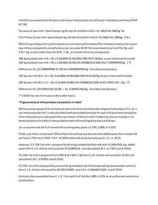 milkbillsare preparedonthe basisof primarymilkpurchase record(asper indicatedquantitiesof B.M
& C.M).
Fat value of cow milk= Specifiedperkgfatrate for buffalomilk/2= Rs.600/2=Rs.300/Kg fat
S.N.FValue of cowmilk=SpecifiedperKg.fatrate forbuffalomilk/3=Rs.600/2=Rs.200/Kg. S.N.F.
Milkbillingandpaymentsystembasedonsuchempirical formulaeoffersrelativelylowerprice topure
cow milkascomparedto actuallydue as peraccurate 60:40 formulae basedonprice of Fat Kg. and
S.N.F.Kg.on drymatter basisforB.M., C.M., or mixedmilkof anycomposition.
100 Kgstandard cow milk= {Rs.(3.50x300)+(8.50x200)/100}=Rs27.50/Kg.( as perempirical formulae)
100 Kgstandard cow milk= {Rs.(3.50x360)+(8.50x176.470588235)/100}=Rs27.599999999/Kg. ( *)
Difference=Rs.(27.5999999999-27.50)=Rs.0.0999999999/Kg (lessthanactuallydue)
100 Kgcow milk30 C.L.R.= {Rs.(5.0x300)+(8.80x200)/100}=Rs32.60/Kg.(as per empirical formulae)
100 Kgcow milk30 C.L.R.= {Rs.(5.0x360)+(8.80x176.470588235)/100}=Rs33.529411764 /Kg. (*)
Difference=Rs.(33.529411764-32.60) = Rs. 0.929411764/Kg. (lessthanactuallydue)
( *) 60:40 twoaxisformulae ondrymatter basis).
Trigonometryof milkpurchase transactions in India
While purchasingrawmilknormallywe testonlyFat%(volumetricallynotgravimetrically)soif C.L.R.is
not measuredandS.N.F.isnotcalculatedwithprescribedformulae foreachmilkpurchase transaction
frommilkproducerto dairyplantthenpurchaserislikelytosufferhiddenlossdue tomultiple C.L.R.
basedequationsforfat%of manipulatedmixedmilkreachingdairyplantasfollows:
Let usassume that fat %of mixedmilkreachingdairyplantis5.75% ,5.00% or 4.25%
If 25% cow milkismixed with75%buffalomilkwithoutanydilutionwithaddedwaterthenmixedmilk
will have 5.75% Fat,8.755% S.N.F.14.505% total milksolidsbutonlyone C.L.R.i.e.29.25.
However,if 5.75% Fat milkispreparedbydilutingstandardbuffalomilkwith13.04347826 Kg.added
waterthenC.L.R. of that milkwouldbe 25.653846154 and calculatedS.N.F.as7.825 (not8.755%)
If 5.75% Fat milkispreparedfrom(50% B.M +50% C.M) thenC.L.R. of that milkwouldbe 33.925 and
calculatedS.N.F.9.9705% (not8.755%)
If 5.75% fat milkispreparedbyconcentratingstandardcow milk(evaporatingnatural watercontent)
thenC.L.R.of that milkwouldbe 49.2857142855 and S.N.F.13.9642857142% (not8.755%)
Similarly,therewouldbe three C.L.R.sfor each% of Fat like 5.00%,4.25% or any otherpermutationor
combination.
 