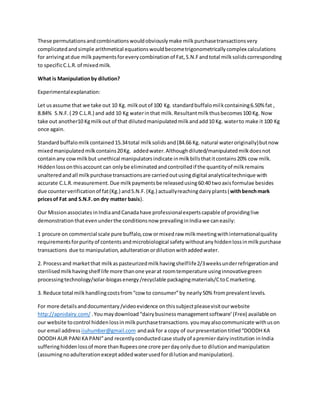 These permutationsandcombinationswouldobviouslymake milkpurchasetransactionsvery
complicatedandsimple arithmetical equationswouldbecometrigonometricallycomplex calculations
for arrivingatdue milk paymentsforeverycombinationof Fat,S.N.Fandtotal milksolidscorresponding
to specificC.L.R.of mixedmilk.
What is Manipulationby dilution?
Experimentalexplanation:
Let usassume that we take out 10 Kg. milkoutof 100 Kg. standardbuffalomilkcontaining6.50% fat ,
8.84% S.N.F.( 29 C.L.R.) and add 10 Kg waterinthat milk.Resultantmilkthusbecomes100 Kg. Now
take out another10 Kgmilkout of that dilutedmanipulatedmilkandadd10 Kg. waterto make it 100 Kg
once again.
Standardbuffalomilkcontained15.34total milksolidsand(84.66 Kg. natural wateroriginally)butnow
mixedmanipulatedmilkcontains20Kg. addedwater.Althoughdiluted/manipulatedmilkdoesnot
containany cowmilkbut unethical manipulatorsindicate inmilkbillsthatitcontains20% cow milk.
Hiddenlossonthisaccount can onlybe eliminatedandcontrolledif the quantityof milkremains
unalteredandall milkpurchase transactionsare carriedoutusingdigital analyticaltechnique with
accurate C.L.R.measurement.Due milkpaymentsbe releasedusing60:40 twoaxisformulae besides
due counterverificationof fat(Kg.) andS.N.F.(Kg.) actuallyreachingdairyplants(withbenchmark
pricesof Fat and S.N.F.on dry matter basis).
Our Missionassociates inIndiaandCanadahave professionalexpertscapable of providinglive
demonstration thatevenunderthe conditionsnow prevailinginIndiawe caneasily:
1 procure on commercial scale pure buffalo,cow ormixedraw milkmeetingwithinternationalquality
requirementsforpurityof contents andmicrobiological safety withoutany hiddenlossinmilkpurchase
transactions due to manipulation,adulterationordilutionwithaddedwater.
2. Processand marketthat milkaspasteurizedmilkhavingshelflife2/3weeksunderrefrigerationand
sterilisedmilkhavingshelf life more thanone yearat roomtemperature usinginnovativegreen
processingtechnology/solar-biogasenergy/recyclable packagingmaterials/CtoCmarketing.
3. Reduce total milkhandlingcostsfromcow to consumerby nearly 50% fromprevalentlevels.
For more detailsanddocumentary/videoevidence onthissubjectpleasevisitourwebsite
http://apnidairy.com/ .Youmaydownload dairybusiness managementsoftware (Free) available on
our website tocontrol hiddenlossinmilkpurchasetransactions.youmayalsocommunicate withuson
our email address iiuhumber@gmail.com andaskfor a copy of ourpresentationtitledDOODH KA
DOODH AUR PANIKA PANIand recentlyconductedcase studyof apremierdairyinstitution inIndia
sufferinghiddenlossof more thanRupeesone crore perdayonlydue to dilutionandmanipulation
(assumingnoadulterationexceptaddedwaterusedfordilutionandmanipulation).
 