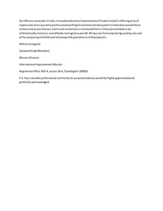 Our Missionassociate inIndia,Innovative BusinessImprovementsPrivateLimitedisofferingprizeof
rupeesone lacto any dairyprofessionalworkingforcommercial dairyplantinIndiawhowouldliketo
contestand prove thatour claimsand contentionsmentionedhere inthesepresentationsare
arithmeticallyincorrect,scientifically notlogical asper60: 40 two axisformulae beingusedbyone and
all for preparingmilkbillsandreleasingmilkpaymentstomilkproducers.
Withkindregards
(JaswantSingh Bhandair)
MissionDirector
International ImprovementMission
Registeredoffice:#53-A,sector18-A,Chandigarh-160018
P.S.Your valuable professional commentsonourpresentationswouldbe highlyappreciatedand
gratefullyacknowledged
 