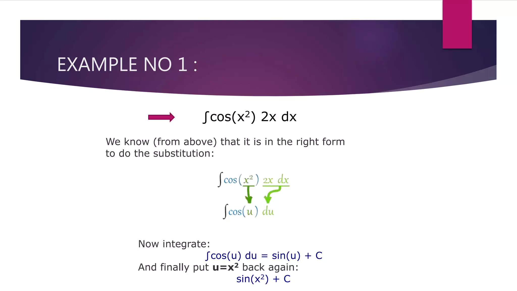 EXAMPLE NO 1 :
∫cos(x2) 2x dx
We know (from above) that it is in the right form
to do the substitution:
Now integrate:
∫cos(u) du = sin(u) + C
And finally put u=x2 back again:
sin(x2) + C
 